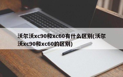 沃尔沃xc90和xc60有什么区别(沃尔沃xc90和xc60的区别)
